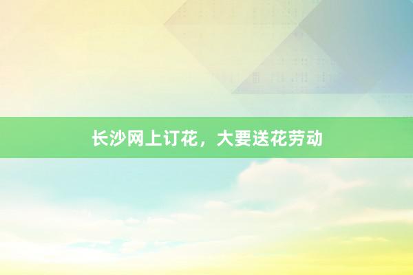 长沙网上订花,大要送花劳动